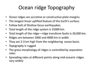 Ocean ridge Topography
•
•
•
•
•
•
•
•
•

Ocean ridges are accretive or constructive plate margins.
The longest linear uplifted feature of the Earth’s surface.
Follow belt of Shallow focus earthquakes.
Total length of the ridge system is 55000 km.
Total length of the ridge—ridge transform faults is 30,000 km.
Ridges are between 1000 and 4000 km in width
They are 2-3 km high from the neighboring ocean basin.
Topography is rugged
The gross morphology of ridges is controlled by separation
rates
• Spreading rates at different points along mid-oceanic ridges
vary widely

 