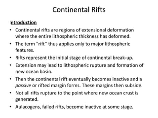 Continental Rifts
Introduction
• Continental rifts are regions of extensional deformation
where the entire lithospheric thickness has deformed.
• The term “rift” thus applies only to major lithospheric
features.
• Rifts represent the initial stage of continental break-up.
• Extension may lead to lithospheric rupture and formation of
new ocean basin.
• Then the continental rift eventually becomes inactive and a
passive or rifted margin forms. These margins then subside.
• Not all rifts rupture to the point where new ocean crust is
generated.
• Aulacogens, failed rifts, become inactive at some stage.

 