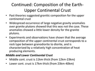 Continued: Composition of the EarthUpper Continental Crust
• Past theories suggested granitic composition for the upper
continental crust
• Widespread occurrence of large negative gravity anomalies
over granite plutons showed that this was not the case. These
anomalies showed a little lower density for the granite
plutons.
• Experiments and observations have shown that the average
composition of the upper continental crust corresponds to a
rock type between granodiorite to diorite, and is
characterized by a relatively high concentration of heat
producing elements.
Middle and Lower Continental Crust
• Middle cont. crust is 11km thick (from 12km-23km)
• Lower cont. crust is 17km thick (from 23km-40km)

 
