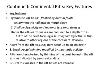 Continued: Continental Rifts: Key Features
• Key features
1. symmetric rift basins flanked by normal faults
An asymmetric half graben morphology
2. Shallow Seismicity and regional tensional stresses
Under the rifts earthquakes are confined to a depth of 1215km of the crust forming a seismogenic layer that is thin
relative to other regions of the continent. Reason?
• Away from the rift axis, e.q. may occur up to 30 km depth.
• 3. Local crustal thinning modified by magmatic activity
• Rifts are characterized by thinning of the crust beneath the rift
axis, as indicated by geophysical data.
• Crustal thicknesses in the rift basins are variable

 