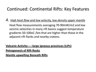 Continued: Continental Rifts: Key Features
4.

High heat flow and low velocity, low density upper mantle

Heat flow measurements averaging 70-90mW/m2 and low
seismic velocities in many rift basins suggest temperature
gradients 50-100oC /km that are higher than those in the
adjacent rift flanks and nearby cratons.
Volcanic Activity-----large igneous provinces (LIPs)
Petrogenesis of Rift Rocks
Mantle upwelling Beneath Rifts

 