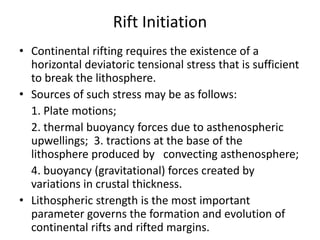 Rift Initiation
• Continental rifting requires the existence of a
horizontal deviatoric tensional stress that is sufficient
to break the lithosphere.
• Sources of such stress may be as follows:
1. Plate motions;
2. thermal buoyancy forces due to asthenospheric
upwellings; 3. tractions at the base of the
lithosphere produced by convecting asthenosphere;
4. buoyancy (gravitational) forces created by
variations in crustal thickness.
• Lithospheric strength is the most important
parameter governs the formation and evolution of
continental rifts and rifted margins.

 