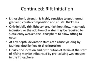 Continued: Rift Initiation
• Lithospheric strength is highly sensitive to geothermal
gradient, crustal composition and crustal thickness.
• Only initially thin lithosphere, high heat flow, magmatic
intrusion, or the addition of water may be required to
sufficiently weaken the lithosphere to allow rifting to
occur.
• At any depth, deviatoric stress can cause yielding by
faulting, ductile flow or dike intrusion
• Finally, the location and distribution of strain at the start
of rifting may be influenced by pre-existing weaknesses
in the lithosphere

 