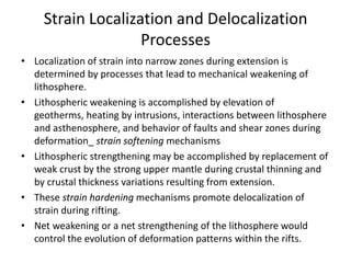 Strain Localization and Delocalization
Processes
• Localization of strain into narrow zones during extension is
determined by processes that lead to mechanical weakening of
lithosphere.
• Lithospheric weakening is accomplished by elevation of
geotherms, heating by intrusions, interactions between lithosphere
and asthenosphere, and behavior of faults and shear zones during
deformation_ strain softening mechanisms
• Lithospheric strengthening may be accomplished by replacement of
weak crust by the strong upper mantle during crustal thinning and
by crustal thickness variations resulting from extension.
• These strain hardening mechanisms promote delocalization of
strain during rifting.
• Net weakening or a net strengthening of the lithosphere would
control the evolution of deformation patterns within the rifts.

 