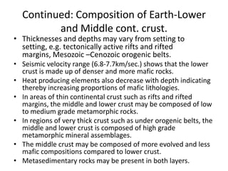 Continued: Composition of Earth-Lower
and Middle cont. crust.

• Thicknesses and depths may vary from setting to
setting, e.g. tectonically active rifts and rifted
margins, Mesozoic –Cenozoic orogenic belts.

• Seismic velocity range (6.8-7.7km/sec.) shows that the lower
crust is made up of denser and more mafic rocks.
• Heat producing elements also decrease with depth indicating
thereby increasing proportions of mafic lithologies.
• In areas of thin continental crust such as rifts and rifted
margins, the middle and lower crust may be composed of low
to medium grade metamorphic rocks.
• In regions of very thick crust such as under orogenic belts, the
middle and lower crust is composed of high grade
metamorphic mineral assemblages.
• The middle crust may be composed of more evolved and less
mafic compositions compared to lower crust.
• Metasedimentary rocks may be present in both layers.

 