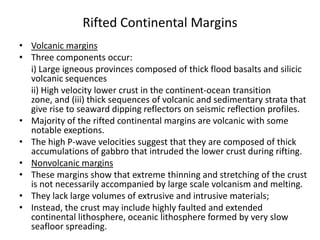 Rifted Continental Margins
• Volcanic margins
• Three components occur:
i) Large igneous provinces composed of thick flood basalts and silicic
volcanic sequences
ii) High velocity lower crust in the continent-ocean transition
zone, and (iii) thick sequences of volcanic and sedimentary strata that
give rise to seaward dipping reflectors on seismic reflection profiles.
• Majority of the rifted continental margins are volcanic with some
notable exeptions.
• The high P-wave velocities suggest that they are composed of thick
accumulations of gabbro that intruded the lower crust during rifting.
• Nonvolcanic margins
• These margins show that extreme thinning and stretching of the crust
is not necessarily accompanied by large scale volcanism and melting.
• They lack large volumes of extrusive and intrusive materials;
• Instead, the crust may include highly faulted and extended
continental lithosphere, oceanic lithosphere formed by very slow
seafloor spreading.

 