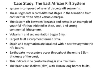 Case Study: The East African Rift System
• system is composed of several discrete rift segments.
• These segments record different stages in the transition from
continental rift to rifted volcanic margin.
• The Eastern rift between Tanzania and Kenya is an example of
youthful rift that initiated in thick, cool, and strong
continental lithosphere.
• Volcanism and sedimentation began 5ma.
• Largest fault escarpment formed 3ma.
• Strain and magmatism are localized within narrow asymmetric
rift basins.
• Earthquake hypocenters occur throughout the entire 35km
thickness of the crust.
• This indicates the crustal heating is at a minimum.
• The basins are shallow (3km) with 100km long border faults.

 