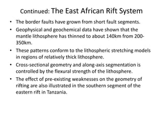 Continued: The East African Rift System
• The border faults have grown from short fault segments.
• Geophysical and geochemical data have shown that the
mantle lithosphere has thinned to about 140km from 200350km.
• These patterns conform to the lithospheric stretching models
in regions of relatively thick lithosphere.
• Cross-sectional geometry and along-axis segmentation is
controlled by the flexural strength of the lithosphere.
• The effect of pre-existing weaknesses on the geometry of
rifting are also illustrated in the southern segment of the
eastern rift in Tanzania.

 