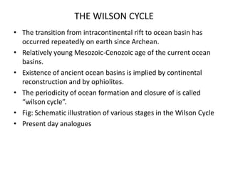 THE WILSON CYCLE
• The transition from intracontinental rift to ocean basin has
occurred repeatedly on earth since Archean.
• Relatively young Mesozoic-Cenozoic age of the current ocean
basins.
• Existence of ancient ocean basins is implied by continental
reconstruction and by ophiolites.
• The periodicity of ocean formation and closure of is called
“wilson cycle”.
• Fig: Schematic illustration of various stages in the Wilson Cycle
• Present day analogues

 