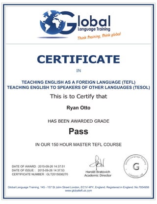 TEACHING ENGLISH AS A FOREIGN LANGUAGE (TEFL)
TEACHING ENGLISH TO SPEAKERS OF OTHER LANGUAGES (TESOL)
Ryan Otto
Pass
IN OUR 150 HOUR MASTER TEFL COURSE
DATE OF AWARD : 2015-09-26 14:37:51
DATE OF ISSUE : 2015-09-26 14:37:53
CERTIFICATE NUMBER : GLT2015006270
Global Language Training, 145 - 157 St John Street London, EC1V 4PY, England. Registered in England: No.7854956
www.globaltefl.uk.com
 