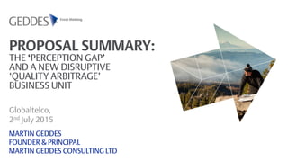 PROPOSAL SUMMARY:
THE ‘PERCEPTION GAP’
AND A NEW DISRUPTIVE
‘QUALITY ARBITRAGE’
BUSINESS UNIT
Globaltelco,
2nd July 2015
MARTIN GEDDES
FOUNDER & PRINCIPAL
MARTIN GEDDES CONSULTING LTD
 