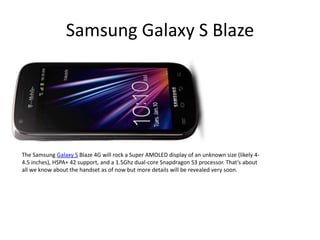 Samsung Galaxy S Blaze




The Samsung Galaxy S Blaze 4G will rock a Super AMOLED display of an unknown size (likely 4-
4.5 inches), HSPA+ 42 support, and a 1.5Ghz dual-core Snapdragon S3 processor. That’s about
all we know about the handset as of now but more details will be revealed very soon.
 