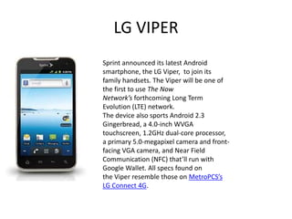 LG VIPER
Sprint announced its latest Android
smartphone, the LG Viper, to join its
family handsets. The Viper will be one of
the first to use The Now
Network’s forthcoming Long Term
Evolution (LTE) network.
The device also sports Android 2.3
Gingerbread, a 4.0-inch WVGA
touchscreen, 1.2GHz dual-core processor,
a primary 5.0-megapixel camera and front-
facing VGA camera, and Near Field
Communication (NFC) that’ll run with
Google Wallet. All specs found on
the Viper resemble those on MetroPCS’s
LG Connect 4G.
 