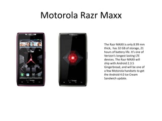 Motorola Razr Maxx

              The Razr MAXX is only 8.99 mm
              thick, has 32 GB of storage, 21
              hours of battery life. It’s one of
              Verizon’s longest lasting LTE
              devices. The Razr MAXX will
              ship with Android 2.3.5
              Gingerbread, and will be one of
              a few Motorola handsets to get
              the Android 4.0 Ice Cream
              Sandwich update.
 