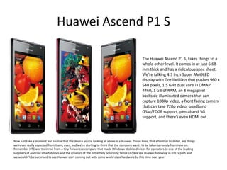 Huawei Ascend P1 S

                                                                                                 The Huawei Ascend P1 S, takes things to a
                                                                                                 whole other level. It comes in at just 6.68
                                                                                                 mm thick and has a ridiculous spec sheet.
                                                                                                 We’re talking 4.3 inch Super AMOLED
                                                                                                 display with Gorilla Glass that pushes 960 x
                                                                                                 540 pixels, 1.5 GHz dual core TI OMAP
                                                                                                 4460, 1 GB of RAM, an 8 megapixel
                                                                                                 backside illuminated camera that can
                                                                                                 capture 1080p video, a front facing camera
                                                                                                 that can take 720p video, quadband
                                                                                                 GSM/EDGE support, pentaband 3G
                                                                                                 support, and there’s even HDMI out.




Now just take a moment and realize that the device you’re looking at above is a Huawei. Those lines, that attention to detail, are things
we never really expected from them, ever, and we’re starting to think that the company wants to be taken seriously from now on.
Remember HTC and their rise from a tiny Taiwanese company that made Windows Mobile devices for operators to one of the leading
suppliers of Android smartphones and the creators of the extremely polarizing Sense UI? We see Huawei following in HTC’s path and
we wouldn’t be surprised to see Huawei start coming out with some world class hardware by this time next year.
 