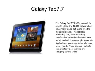 Galaxy Tab7.7

         The Galaxy Tab 7.7 for Verizon will be
         able to utilize the 4G LTE network but
         what really stood out to me was the
         industrial design. This tablet is
         incredibly thin, feels extremely
         comfortable to hold with one or two
         hands and will have enough power with
         its dual-core processor to handle your
         tablet needs. There are also multiple
         cameras for video-chatting and
         snapping candid shots.
 