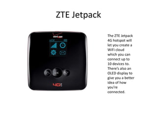 ZTE Jetpack

              The ZTE Jetpack
              4G hotspot will
              let you create a
              WiFi cloud
              which you can
              connect up to
              10 devices to.
              There’s also an
              OLED display to
              give you a better
              idea of how
              you’re
              connected.
 