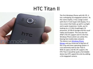 HTC Titan II
               The first Windows Phone with 4G LTE, it
               has a whopping 16-megapixel camera. As
               the name implies, it has a large screen
               with the 4.7-inch Super LCD display. It’s a
               nice screen that holds up well in sunlight
               and is quite responsive. Inside, you’re
               looking at a 1.5 GHz SnapDragon S2
               processor, 16 GB of storage and the usual
               radios you’d expect. This one also has
               AT&T’s 4G LTE support and it’s the first
               Windows Phone which can utilize this
               blazing-fast mobile data network.
               The device runs Windows Phone
               Mango and you know we’re big fans of
               the crisp and clean operating system. It
               runs extremely well on the Titan II.
               With its specs and 4G LTE support, the
               HTC Titan II would be quite a formidable
               device but HTC upped the ante by adding
               a 16-megapixel camera.
 