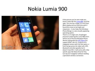 Nokia Lumia 900
             If the pictures you’ve seen make you
             think it looks like the Lumia 800, you’d be
             right. This one has a larger 4.3-inch Clear
             Black display and our brief time with it
             found the screen to be bright and
             responsive – it also helps that Windows
             Phone Mango is a very visually-appealing
             operating system.
             There’s a 1.4 single-core, Snapdragon
             processor powering the Lumia 900 and it
             will be one of the first Windows Phone
             devices (along with the HTC Titan II) to
             support AT&T’s 4G LTE. It sports an 8-
             megapixel camera with Carl Zeis optics, a
             front-facing camera for video calls, GPS,
             Bluetooth and other goodies but it
             doesn’t have NFC. It will come with a few
             specific apps like Nokia Drive for free,
             turn-by-turn navigation without needing
             a persistent wireless connection.
 