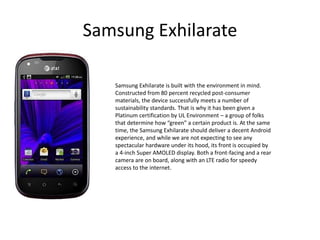 Samsung Exhilarate

   Samsung Exhilarate is built with the environment in mind.
   Constructed from 80 percent recycled post-consumer
   materials, the device successfully meets a number of
   sustainability standards. That is why it has been given a
   Platinum certification by UL Environment – a group of folks
   that determine how “green” a certain product is. At the same
   time, the Samsung Exhilarate should deliver a decent Android
   experience, and while we are not expecting to see any
   spectacular hardware under its hood, its front is occupied by
   a 4-inch Super AMOLED display. Both a front-facing and a rear
   camera are on board, along with an LTE radio for speedy
   access to the internet.
 