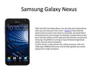 Samsung Galaxy Nexus


     AT&T will offer the Galaxy Nexus, too. But why call it Galaxy Nexus
     when you can have your own name – Galaxy S II Skyrocket HD,
     which [name] sounds much easier to remember. Say what? Don’t
     be fooled by the name change, this bad boy is Galaxy Nexus to the
     bone with the addition of LTE radio (just like Verizon’s version) and
     Samsung’s TouchWIZ UI running on top of Android Gingerbread
     (rather than Ice Cream Sandwich).
     In other words, it rocks a dual-core 1.5GHz processor, 4.65-inch
     720p Super AMOLED HD screen and all other goodies you would
     expect from a high-end device.
 