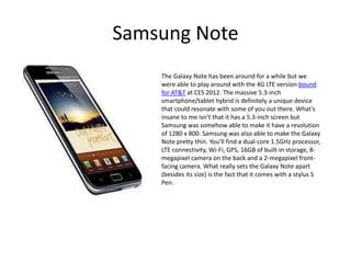 Samsung Note
    The Galaxy Note has been around for a while but we
    were able to play around with the 4G LTE version bound
    for AT&T at CES 2012. The massive 5.3-inch
    smartphone/tablet hybrid is definitely a unique device
    that could resonate with some of you out there. What’s
    insane to me isn’t that it has a 5.3-inch screen but
    Samsung was somehow able to make it have a resolution
    of 1280 x 800. Samsung was also able to make the Galaxy
    Note pretty thin. You’ll find a dual-core 1.5GHz processor,
    LTE connectivity, Wi-Fi, GPS, 16GB of built-in storage, 8-
    megapixel camera on the back and a 2-megapixel front-
    facing camera. What really sets the Galaxy Note apart
    (besides its size) is the fact that it comes with a stylus S
    Pen.
 