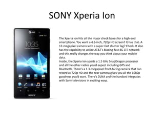 SONY Xperia Ion

  The Xperia Ion hits all the major check boxes for a high-end
  smartphone. You want a 4.6-inch, 720p HD screen? It has that. A
  12-megapixel camera with a super-fast shutter lag? Check. It also
  has the capability to utilize AT&T’s blazing-fast 4G LTE network
  and this really changes the way you think about your mobile
  data.
  Inside, the Xperia Ion sports a 1.5 GHz SnapDragon processor
  and all the other radios you’d expect including GPS and
  Bluetooth. There’s a 1.3-megapixel front-facing camera that can
  record at 720p HD and the rear camera gives you all the 1080p
  goodness you’d want. There’s DLNA and the handset integrates
  with Sony televisions in exciting ways.
 
