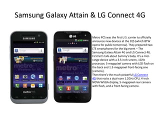 Samsung Galaxy Attain & LG Connect 4G

                     Metro PCS was the first U.S. carrier to officially
                     announce new devices at the CES (which BTW
                     opens for public tomorrow). They prepared two
                     LTE smartphones for the big event – The
                     Samsung Galaxy Attain 4G and LG Connect 4G.
                     First let’s talk about Sammy’s baby. It’s a mid-
                     range device with a 3.5-inch screen, 1GHz
                     processor, 3-megapixel camera with LED flash on
                     the back and 1.3-megapixel front-facing one
                     [camera].
                     Then there’s the much powerful LG Connect
                     4G that rocks a dual-core 1.2GHz CPU, 4-inch
                     NOVA WVGA display, 5-megapixel rear camera
                     with flash, and a front-facing camera.
 
