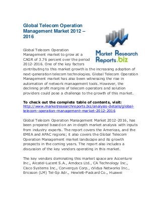 Global Telecom Operation
Management Market 2012 –
2016
Global Telecom Operation
Management market to grow at a
CAGR of 3.76 percent over the period
2012-2016. One of the key factors
contributing to this market growth is the increasing adoption of
next-generation telecom technologies. Global Telecom Operation
Management market has also been witnessing the rise in
automation of network management tools. However, the
declining profit margins of telecom operators and solution
providers could pose a challenge to the growth of this market.
To check out the complete table of contents, visit:
http://www.marketresearchreports.biz/analysis-details/globaltelecom-operation-management-market-2012-2016
Global Telecom Operation Management Market 2012-2016, has
been prepared based on an in-depth market analysis with inputs
from industry experts. The report covers the Americas, and the
EMEA and APAC regions; it also covers the Global Telecom
Operation Management market landscape and its growth
prospects in the coming years. The report also includes a
discussion of the key vendors operating in this market.
The key vendors dominating this market space are Accenture
Inc., Alcatel-Lucent S.A., Amdocs Ltd., CA Technology Inc.,
Cisco Systems Inc., Convergys Corp., cVidya Networks Inc.,
Ericsson (LM) Tel-Sp Adr., Hewlett-Packard Co., Huawei

 