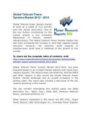 Global Telecom Power
Systems Market 2012 - 2016
Global Telecom Power System market
to grow at a CAGR of 4.21 percent
over the period 2012-2016. One of
the key factors contributing to this
market growth is the increasing
deployment
of
telecom
network
infrastructures. The Global Telecom Power System market has
also been witnessing the increase in ultra-high capacity optical
networks.
However,
the
declining
profit
margins
of
manufacturers could pose a challenge to the growth of this
market.
To check out the complete table of contents, visit:
http://www.marketresearchreports.biz/analysis-details/globaltelecom-power-systems-market-2012-2016
Global Telecom Power System Market 2012-2016, has been
prepared based on an in-depth market analysis with inputs from
industry experts. The report covers the Americas, and the EMEA
and APAC regions; it also covers the Global Telecom Power
System market landscape and its growth prospects in the
coming years. The report also includes a discussion of the key
vendors operating in this market.
The key vendors dominating this market space are Delta
Electronics Inc., Eaton Corp., Eltek ASA, Emerson Network
Power, and General Electric Co.
Other vendors mentioned in the report are APC Corp., Argus
Power System, C&D Technologies Inc., Cherokee Power Supplies

 