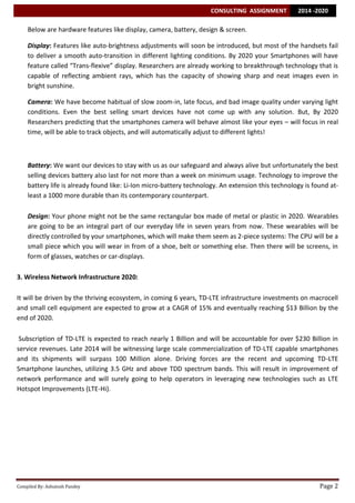 CONSULTING ASSIGNMENT

2014 -2020

Below are hardware features like display, camera, battery, design & screen.
Display: Features like auto-brightness adjustments will soon be introduced, but most of the handsets fail
to deliver a smooth auto-transition in different lighting conditions. By 2020 your Smartphones will have
feature called “Trans-flexive” display. Researchers are already working to breakthrough technology that is
capable of reflecting ambient rays, which has the capacity of showing sharp and neat images even in
bright sunshine.
Camera: We have become habitual of slow zoom-in, late focus, and bad image quality under varying light
conditions. Even the best selling smart devices have not come up with any solution. But, By 2020
Researchers predicting that the smartphones camera will behave almost like your eyes – will focus in real
time, will be able to track objects, and will automatically adjust to different lights!

Battery: We want our devices to stay with us as our safeguard and always alive but unfortunately the best
selling devices battery also last for not more than a week on minimum usage. Technology to improve the
battery life is already found like: Li-Ion micro-battery technology. An extension this technology is found atleast a 1000 more durable than its contemporary counterpart.
Design: Your phone might not be the same rectangular box made of metal or plastic in 2020. Wearables
are going to be an integral part of our everyday life in seven years from now. These wearables will be
directly controlled by your smartphones, which will make them seem as 2-piece systems: The CPU will be a
small piece which you will wear in from of a shoe, belt or something else. Then there will be screens, in
form of glasses, watches or car-displays.
3. Wireless Network Infrastructure 2020:
It will be driven by the thriving ecosystem, in coming 6 years, TD-LTE infrastructure investments on macrocell
and small cell equipment are expected to grow at a CAGR of 15% and eventually reaching $13 Billion by the
end of 2020.
Subscription of TD-LTE is expected to reach nearly 1 Billion and will be accountable for over $230 Billion in
service revenues. Late 2014 will be witnessing large scale commercialization of TD-LTE capable smartphones
and its shipments will surpass 100 Million alone. Driving forces are the recent and upcoming TD-LTE
Smartphone launches, utilizing 3.5 GHz and above TDD spectrum bands. This will result in improvement of
network performance and will surely going to help operators in leveraging new technologies such as LTE
Hotspot Improvements (LTE-Hi).

Compiled By: Ashutosh Pandey

Page 2

 