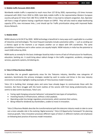 CONSULTING ASSIGNMENT

2014 -2020

4. Mobile traffic forecasts 2010-2020:
Worldwide mobile traffic is expected to reach more than 127 EB by 2020, representing a 33 times increase
compared with 2010. From 2010 to 2020, total daily mobile traffic in the representative Western European
country will grow 67 times from 186 TB to 12540 TB. Well, it may lead to network congestion. But, Operator
will have a range of options having a significant impact on CAPEX. They will also need to adapt backhauling
capacity (FTTx, new microwave links…) and should opt for Traffic prioritization along with improved Radio
Access Network.

5. Mobile M2M:
M2M Industry to hit $4.5T by 2020. M2M technology is beneficial in many ways and is applicable to a number
of industries and technologies. The most frequent examples include automotive safety — such as sending out
a distress signal at the moment a car impacts another car or object with GPS coordinates. The same
possibilities in healthcare and in other sectors are equally helpful. M2M industry in India has the potential to
reach $100 million by 2016.
M2M works as remedy for the basic challenges faced by India in terms of lack of infrastructure for healthcare,
education, banking etc. It could bring about radical change in the traffic congestion, accidents, emergency
services, payments systems, & ticketing etc.

6. Telco 2.0 New Business Models:
It describes the six growth opportunity areas for the Telecoms industry, identifies new categories of
operators, benchmarks the primary strategies needed by each to evolve and thrive in the new industry
environment and also highlights leading examples of Telco business model innovation.
Telco 2.0 is building their strategic plans and some have already begun to communicate these with the
investors. But there struggle with the harsh realities of the seismic shift from being predominantly voicecentric to data-centric businesses, Telco’s are:





Facing rapid changing consumer behaviors’ and powerful new types of competitors;
Investing heavily in infrastructure, without a clear payback;
Operating under less benign regulatory environments, which constrain their actions;
Being milked for dividends by shareholders, unable to invest in innovation.

Telco 2.0 Business Models describe the transformational path the telecoms industry needs to take to carve
out a more valuable role in the evolving ‘digital economy’. Telco 2.0 Opportunity Framework’ for planning
revenue growth, Telco innovation processes different types of telco’s in different markets and emphasize
on following best practice of business model innovation.

Compiled By: Ashutosh Pandey

Page 3

 