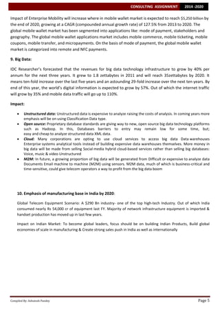 CONSULTING ASSIGNMENT

2014 -2020

Impact of Enterprise Mobility will increase where in mobile wallet market is expected to reach $5,250 billion by
the end of 2020, growing at a CAGR (compounded annual growth rate) of 127.5% from 2013 to 2020. The
global mobile wallet market has been segmented into applications like: mode of payment, stakeholders and
geography. The global mobile wallet applications market includes mobile commerce, mobile ticketing, mobile
coupons, mobile transfer, and micropayments. On the basis of mode of payment, the global mobile wallet
market is categorized into remote and NFC payments.
9. Big Data:
IDC Researcher’s forecasted that the revenues for big data technology infrastructure to grow by 40% per
annum for the next three years. It grew to 1.8 zettabytes in 2011 and will reach 35zettabytes by 2020. It
means ten-fold increase over the last five years and an astounding 29-fold increase over the next ten years. By
end of this year, the world’s digital information is expected to grow by 57%. Out of which the internet traffic
will grow by 35% and mobile data traffic will go up to 110%.
Impact:






Unstructured data: Unstructured data is expensive to analyze raising the costs of analysis. In coming years more
emphasis will be on using Classification Data type.
Open source: Proprietary database standards are giving way to new, open source big data technology platforms
such as Hadoop. In this, Databases barriers to entry may remain low for some time, but;
easy and cheap to analyze structured data XML data.
Cloud: Many corporations are opting to use cloud services to access big data Data warehouses
Enterprise systems analytical tools instead of building expensive data warehouses themselves. More money in
big data will be made from selling Social media hybrid cloud-based services rather than selling big databases:
Voice, music & video Unstructured
M2M: In future, a growing proportion of big data will be generated from Difficult or expensive to analyze data
Documents Email machine to machine (M2M) using sensors. M2M data, much of which is business-critical and
time-sensitive, could give telecom operators a way to profit from the big data boom

10. Emphasis of manufacturing base in India by 2020:
Global Telecom Equipment Scenario: A $290 Bn industry- one of the top high-tech Industry. Out of which India
consumed nearly Rs 54,000 cr of equipment last FY. Majority of network infrastructure equipment is imported &
handset production has moved up in last few years.
Impact on Indian Market: To become global leaders, focus should be on building Indian Products, Build global
economies of scale in manufacturing & Create strong sales push in India as well as internationally

Compiled By: Ashutosh Pandey

Page 5

 