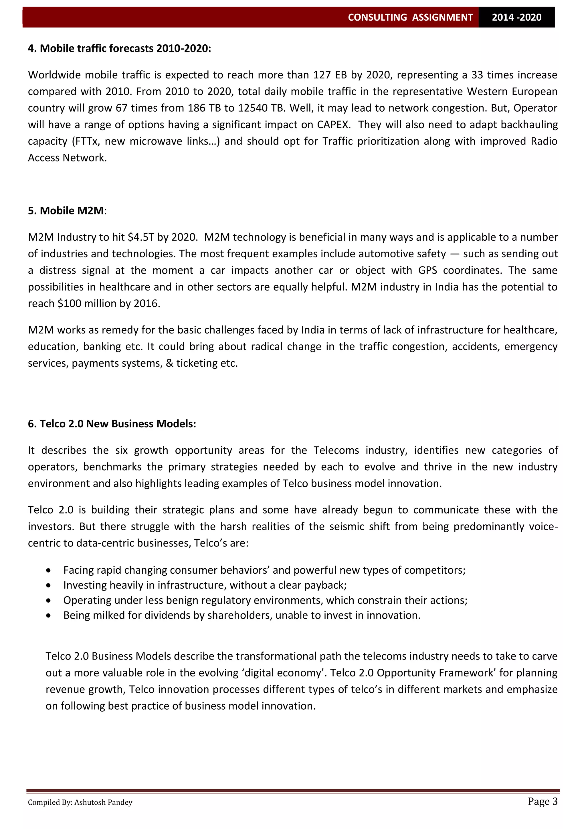 CONSULTING ASSIGNMENT 2014 -2020 
Compiled By: Ashutosh Pandey Page 3 
4. Mobile traffic forecasts 2010-2020: 
Worldwide mobile traffic is expected to reach more than 127 EB by 2020, representing a 33 times increase compared with 2010. From 2010 to 2020, total daily mobile traffic in the representative Western European country will grow 67 times from 186 TB to 12540 TB. Well, it may lead to network congestion. But, Operator will have a range of options having a significant impact on CAPEX. They will also need to adapt backhauling capacity (FTTx, new microwave links…) and should opt for Traffic prioritization along with improved Radio Access Network. 
5. Mobile M2M: M2M Industry to hit $4.5T by 2020. M2M technology is beneficial in many ways and is applicable to a number of industries and technologies. The most frequent examples include automotive safety — such as sending out a distress signal at the moment a car impacts another car or object with GPS coordinates. The same possibilities in healthcare and in other sectors are equally helpful. M2M industry in India has the potential to reach $100 million by 2016. M2M works as remedy for the basic challenges faced by India in terms of lack of infrastructure for healthcare, education, banking etc. It could bring about radical change in the traffic congestion, accidents, emergency services, payments systems, & ticketing etc. 
6. Telco 2.0 New Business Models: 
It describes the six growth opportunity areas for the Telecoms industry, identifies new categories of operators, benchmarks the primary strategies needed by each to evolve and thrive in the new industry environment and also highlights leading examples of Telco business model innovation. 
Telco 2.0 is building their strategic plans and some have already begun to communicate these with the investors. But there struggle with the harsh realities of the seismic shift from being predominantly voice- centric to data-centric businesses, Telco’s are: 
 Facing rapid changing consumer behaviors’ and powerful new types of competitors; 
 Investing heavily in infrastructure, without a clear payback; 
 Operating under less benign regulatory environments, which constrain their actions; 
 Being milked for dividends by shareholders, unable to invest in innovation. 
Telco 2.0 Business Models describe the transformational path the telecoms industry needs to take to carve out a more valuable role in the evolving ‘digital economy’. Telco 2.0 Opportunity Framework’ for planning revenue growth, Telco innovation processes different types of telco’s in different markets and emphasize on following best practice of business model innovation. 
 