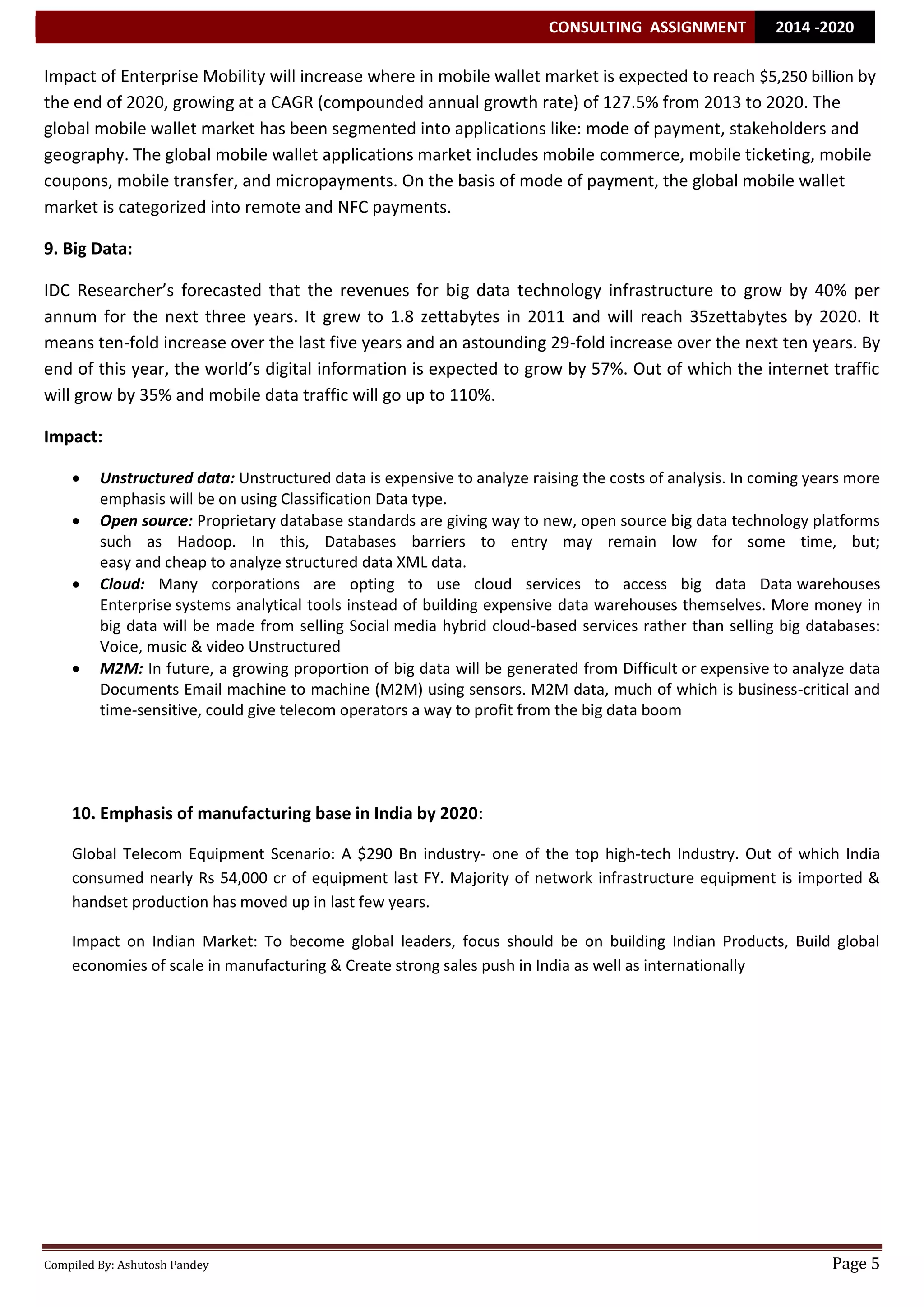 CONSULTING ASSIGNMENT 2014 -2020 
Compiled By: Ashutosh Pandey Page 5 
Impact of Enterprise Mobility will increase where in mobile wallet market is expected to reach $5,250 billion by the end of 2020, growing at a CAGR (compounded annual growth rate) of 127.5% from 2013 to 2020. The global mobile wallet market has been segmented into applications like: mode of payment, stakeholders and geography. The global mobile wallet applications market includes mobile commerce, mobile ticketing, mobile coupons, mobile transfer, and micropayments. On the basis of mode of payment, the global mobile wallet market is categorized into remote and NFC payments. 9. Big Data: IDC Researcher’s forecasted that the revenues for big data technology infrastructure to grow by 40% per annum for the next three years. It grew to 1.8 zettabytes in 2011 and will reach 35zettabytes by 2020. It means ten-fold increase over the last five years and an astounding 29-fold increase over the next ten years. By end of this year, the world’s digital information is expected to grow by 57%. Out of which the internet traffic will grow by 35% and mobile data traffic will go up to 110%. Impact:  Unstructured data: Unstructured data is expensive to analyze raising the costs of analysis. In coming years more emphasis will be on using Classification Data type.  Open source: Proprietary database standards are giving way to new, open source big data technology platforms such as Hadoop. In this, Databases barriers to entry may remain low for some time, but; easy and cheap to analyze structured data XML data.  Cloud: Many corporations are opting to use cloud services to access big data Data warehouses Enterprise systems analytical tools instead of building expensive data warehouses themselves. More money in big data will be made from selling Social media hybrid cloud-based services rather than selling big databases: Voice, music & video Unstructured  M2M: In future, a growing proportion of big data will be generated from Difficult or expensive to analyze data Documents Email machine to machine (M2M) using sensors. M2M data, much of which is business-critical and time-sensitive, could give telecom operators a way to profit from the big data boom 
10. Emphasis of manufacturing base in India by 2020: Global Telecom Equipment Scenario: A $290 Bn industry- one of the top high-tech Industry. Out of which India consumed nearly Rs 54,000 cr of equipment last FY. Majority of network infrastructure equipment is imported & handset production has moved up in last few years. Impact on Indian Market: To become global leaders, focus should be on building Indian Products, Build global economies of scale in manufacturing & Create strong sales push in India as well as internationally 
 