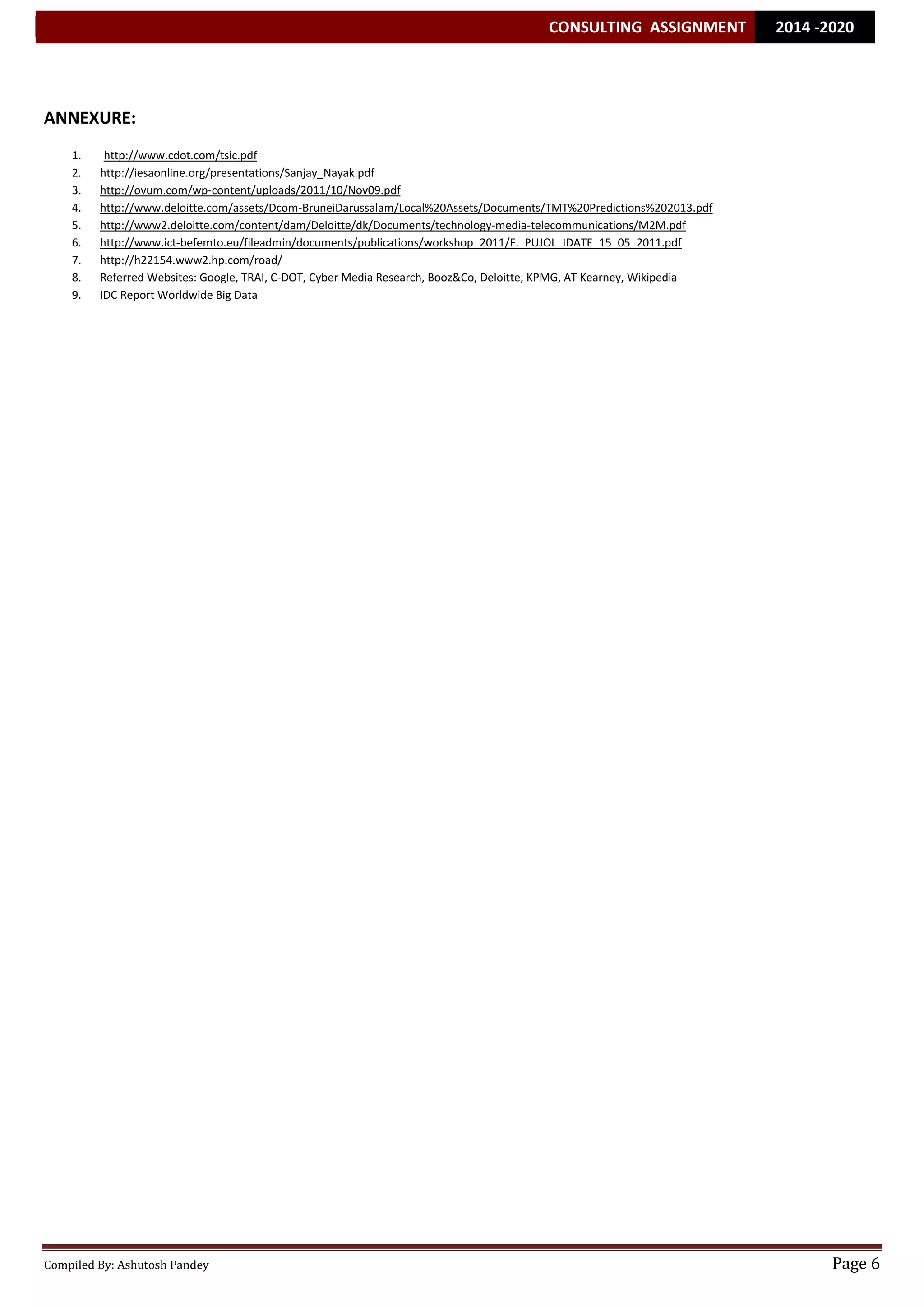 CONSULTING ASSIGNMENT 2014 -2020 
Compiled By: Ashutosh Pandey Page 6 
ANNEXURE: 
1. http://www.cdot.com/tsic.pdf 
2. http://iesaonline.org/presentations/Sanjay_Nayak.pdf 
3. http://ovum.com/wp-content/uploads/2011/10/Nov09.pdf 
4. http://www.deloitte.com/assets/Dcom-BruneiDarussalam/Local%20Assets/Documents/TMT%20Predictions%202013.pdf 
5. http://www2.deloitte.com/content/dam/Deloitte/dk/Documents/technology-media-telecommunications/M2M.pdf 
6. http://www.ict-befemto.eu/fileadmin/documents/publications/workshop_2011/F._PUJOL_IDATE_15_05_2011.pdf 
7. http://h22154.www2.hp.com/road/ 
8. Referred Websites: Google, TRAI, C-DOT, Cyber Media Research, Booz&Co, Deloitte, KPMG, AT Kearney, Wikipedia 
9. IDC Report Worldwide Big Data 
