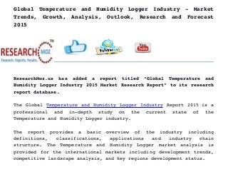 Global   Temperature   and   Humidity   Logger   Industry   ­   Market
Trends,   Growth,   Analysis,   Outlook,   Research   and   Forecast
2015
ResearchMoz.us   has   added   a   report   titled   “Global   Temperature   and
Humidity Logger Industry 2015 Market Research Report” to its research
report database.
The Global Temperature and Humidity Logger Industry Report 2015 is a
professional   and   in­depth   study   on   the   current   state   of   the
Temperature and Humidity Logger industry.
The   report   provides   a   basic   overview   of   the   industry   including
definitions,   classifications,   applications   and   industry   chain
structure.   The   Temperature   and   Humidity   Logger   market   analysis   is
provided for the international markets including development trends,
competitive landscape analysis, and key regions development status.
 