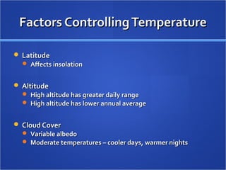 Factors Controlling Temperature

 Latitude
   Affects insolation


 Altitude
   High altitude has greater daily range
   High altitude has lower annual average


 Cloud Cover
   Variable albedo
   Moderate temperatures – cooler days, warmer nights
 