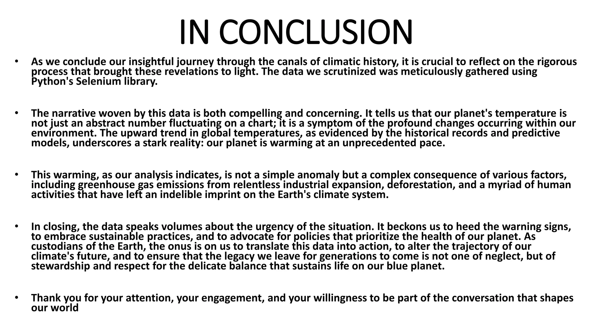 IN CONCLUSION
• As we conclude our insightful journey through the canals of climatic history, it is crucial to reflect on the rigorous
process that brought these revelations to light. The data we scrutinized was meticulously gathered using
Python's Selenium library.
• The narrative woven by this data is both compelling and concerning. It tells us that our planet's temperature is
not just an abstract number fluctuating on a chart; it is a symptom of the profound changes occurring within our
environment. The upward trend in global temperatures, as evidenced by the historical records and predictive
models, underscores a stark reality: our planet is warming at an unprecedented pace.
• This warming, as our analysis indicates, is not a simple anomaly but a complex consequence of various factors,
including greenhouse gas emissions from relentless industrial expansion, deforestation, and a myriad of human
activities that have left an indelible imprint on the Earth's climate system.
• In closing, the data speaks volumes about the urgency of the situation. It beckons us to heed the warning signs,
to embrace sustainable practices, and to advocate for policies that prioritize the health of our planet. As
custodians of the Earth, the onus is on us to translate this data into action, to alter the trajectory of our
climate's future, and to ensure that the legacy we leave for generations to come is not one of neglect, but of
stewardship and respect for the delicate balance that sustains life on our blue planet.
• Thank you for your attention, your engagement, and your willingness to be part of the conversation that shapes
our world
 