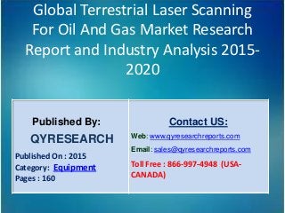 Global Terrestrial Laser Scanning
For Oil And Gas Market Research
Report and Industry Analysis 2015-
2020
Published By:
QYRESEARCH
Published On : 2015
Category: Equipment
Pages : 160
Contact US:
Web: www.qyresearchreports.com
Email: sales@qyresearchreports.com
Toll Free : 866-997-4948 (USA-
CANADA)
 