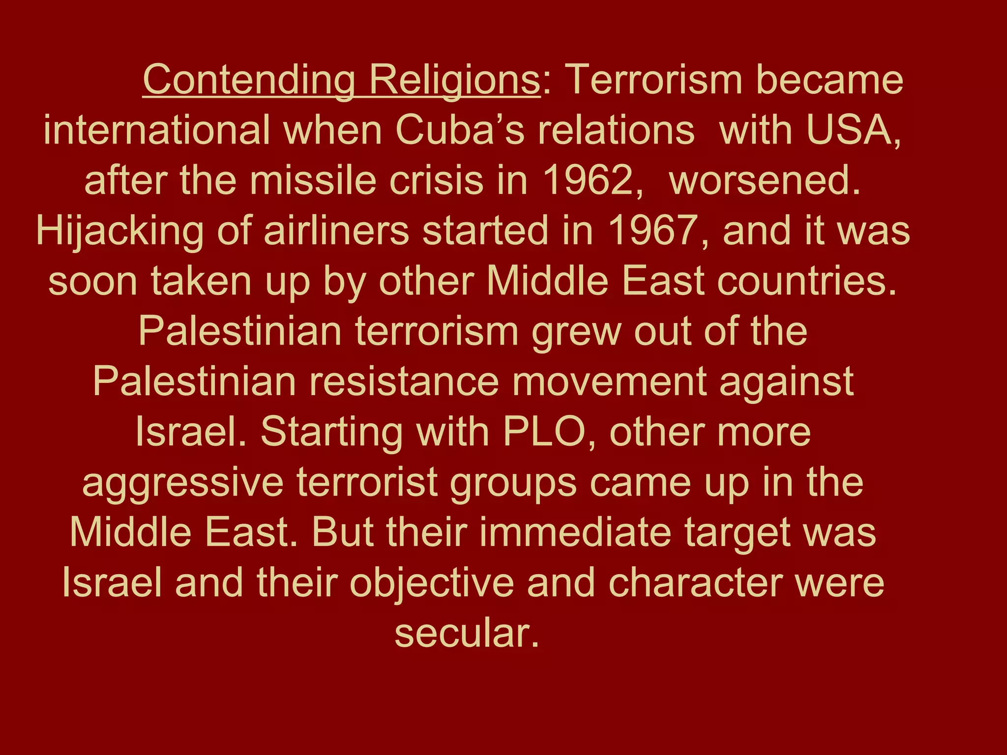 Contending Religions : Terrorism became international when Cuba’s relations  with USA, after the missile crisis in 1962,  worsened. Hijacking of airliners started in 1967, and it was soon taken up by other Middle East countries. Palestinian terrorism grew out of the Palestinian resistance movement against Israel. Starting with PLO, other more aggressive terrorist groups came up in the Middle East. But their immediate target was Israel and their objective and character were secular.   