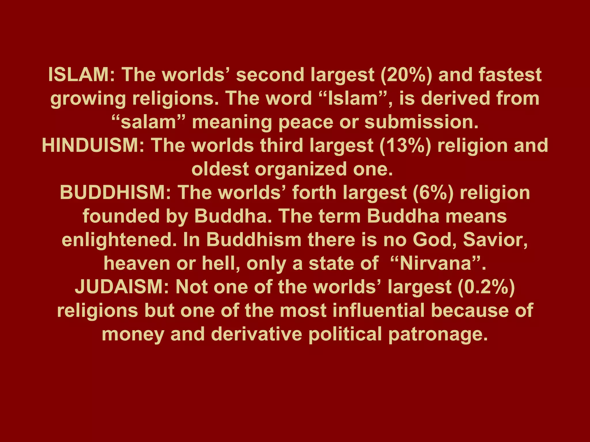 ISLAM: The worlds’ second largest (20%) and fastest growing religions. The word “Islam”, is derived from “salam” meaning peace or submission. HINDUISM: The worlds third largest (13%) religion and oldest organized one.  BUDDHISM: The worlds’ forth largest (6%) religion founded by Buddha. The term Buddha means enlightened. In Buddhism there is no God, Savior, heaven or hell, only a state of  “Nirvana”. JUDAISM: Not one of the worlds’ largest (0.2%) religions but one of the most influential because of money and derivative political patronage. 