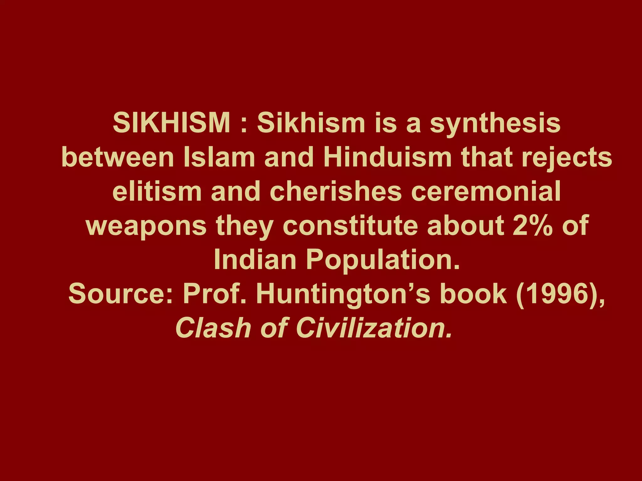SIKHISM : Sikhism is a synthesis between Islam and Hinduism that rejects elitism and cherishes ceremonial weapons they constitute about 2% of Indian Population. Source: Prof. Huntington’s book (1996),  Clash of Civilization.   