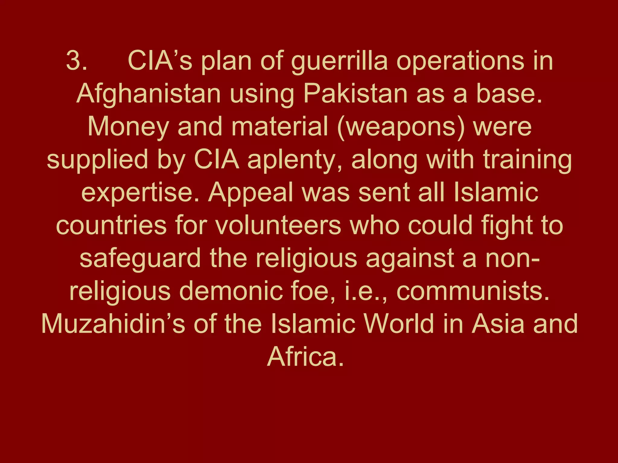 3. CIA’s plan of guerrilla operations in Afghanistan using Pakistan as a base. Money and material (weapons) were supplied by CIA aplenty, along with training expertise. Appeal was sent all Islamic countries for volunteers who could fight to safeguard the religious against a non-religious demonic foe, i.e., communists. Muzahidin’s of the Islamic World in Asia and Africa.  