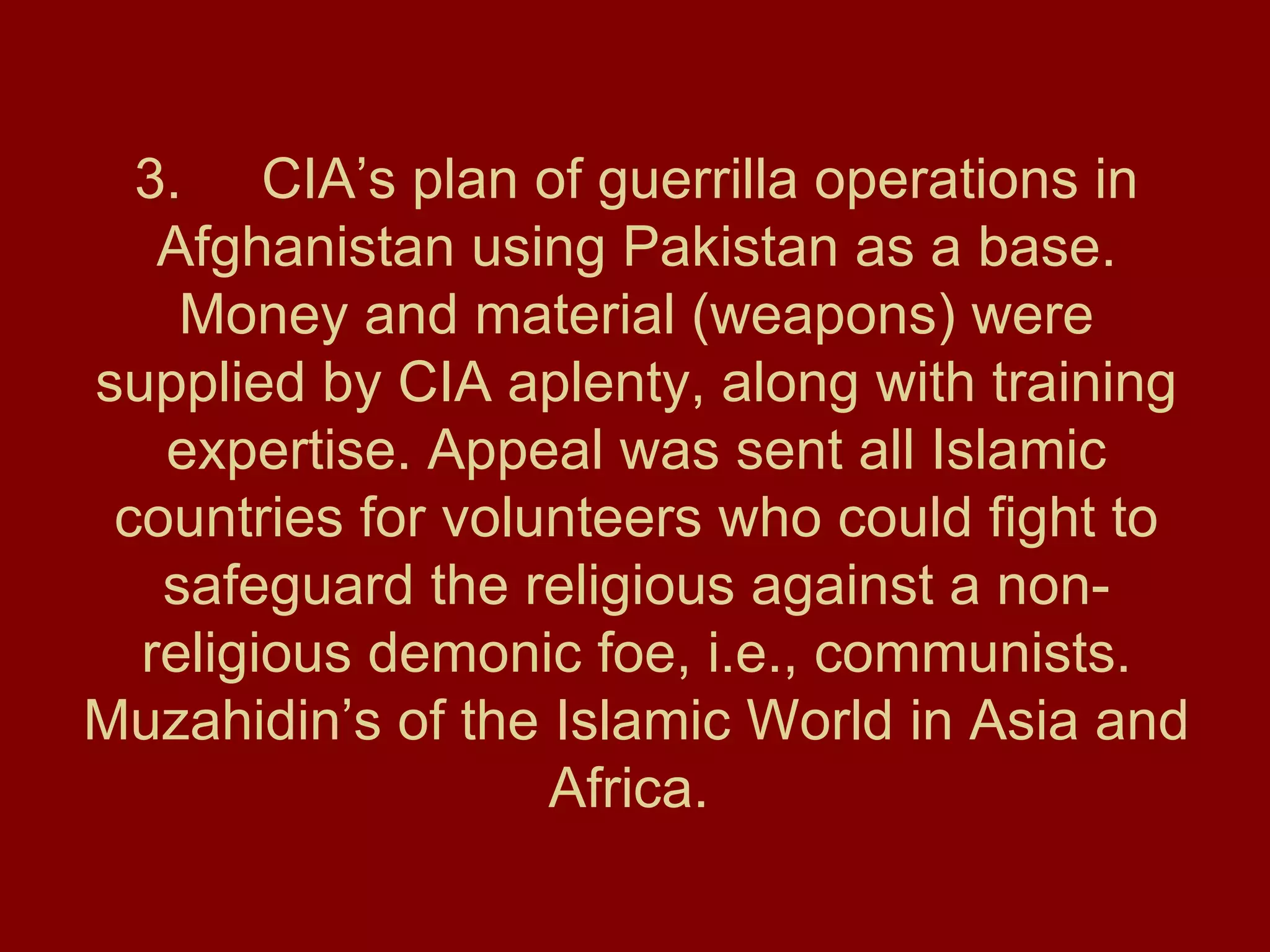 3. CIA’s plan of guerrilla operations in Afghanistan using Pakistan as a base. Money and material (weapons) were supplied by CIA aplenty, along with training expertise. Appeal was sent all Islamic countries for volunteers who could fight to safeguard the religious against a non-religious demonic foe, i.e., communists. Muzahidin’s of the Islamic World in Asia and Africa.  