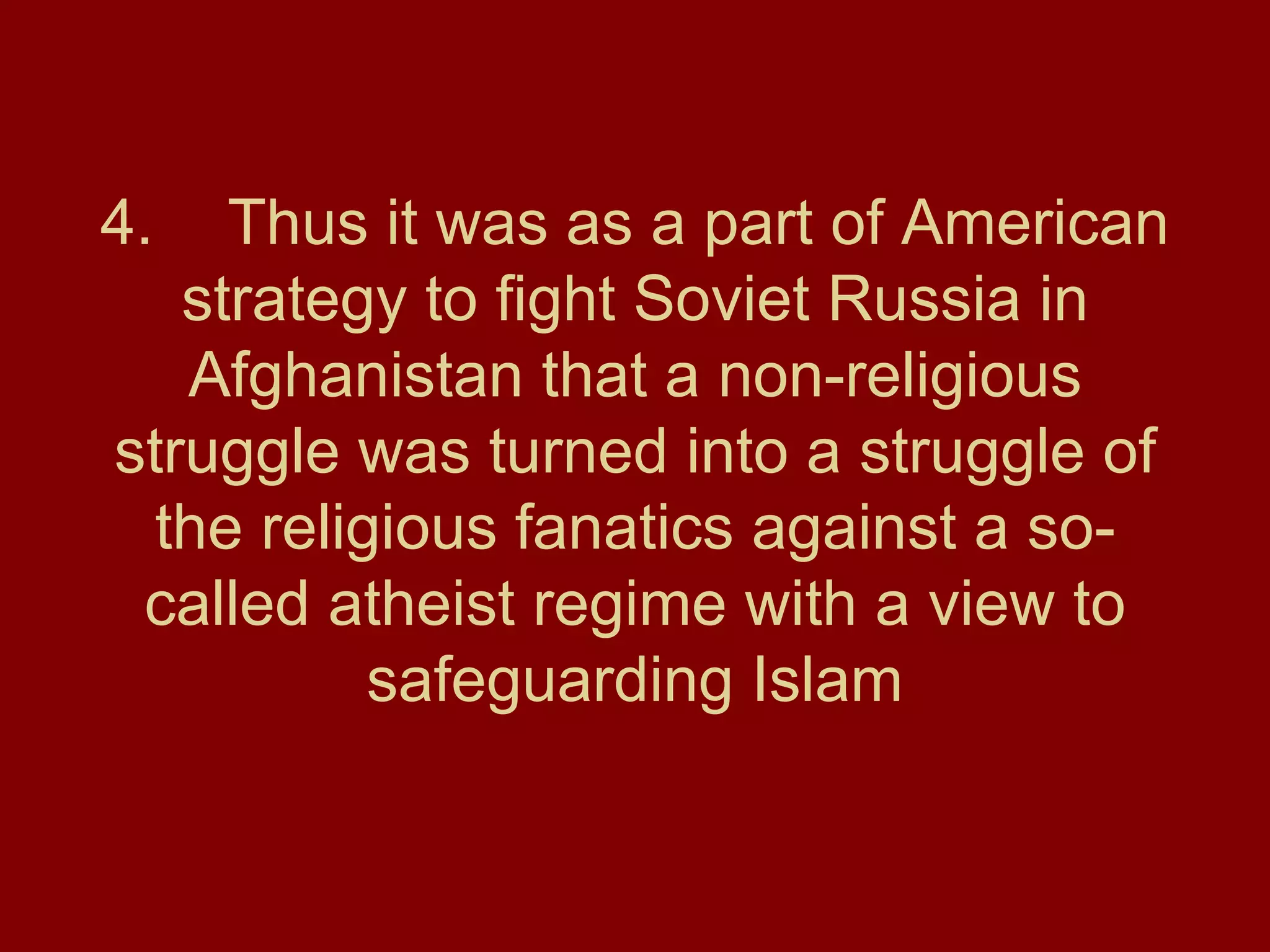 4. Thus it was as a part of American strategy to fight Soviet Russia in Afghanistan that a non-religious struggle was turned into a struggle of the religious fanatics against a so-called atheist regime with a view to safeguarding Islam 