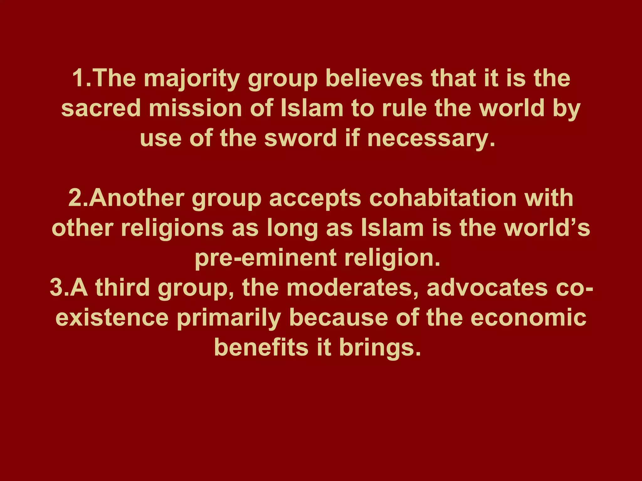 1.The majority group believes that it is the sacred mission of Islam to rule the world by use of the sword if necessary.  2.Another group accepts cohabitation with other religions as long as Islam is the world’s pre-eminent religion.  3.A third group, the moderates, advocates co-existence primarily because of the economic benefits it brings.   