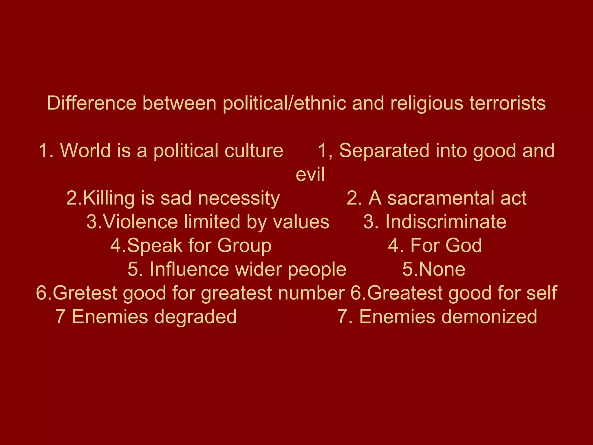 Difference between political/ethnic and religious terrorists 1. World is a political culture  1, Separated into good and  evil 2.Killing is sad necessity  2. A sacramental act 3.Violence limited by values  3. Indiscriminate 4.Speak for Group  4. For God 5. Influence wider people  5.None 6.Gretest good for greatest number 6.Greatest good for self 7 Enemies degraded  7. Enemies demonized 