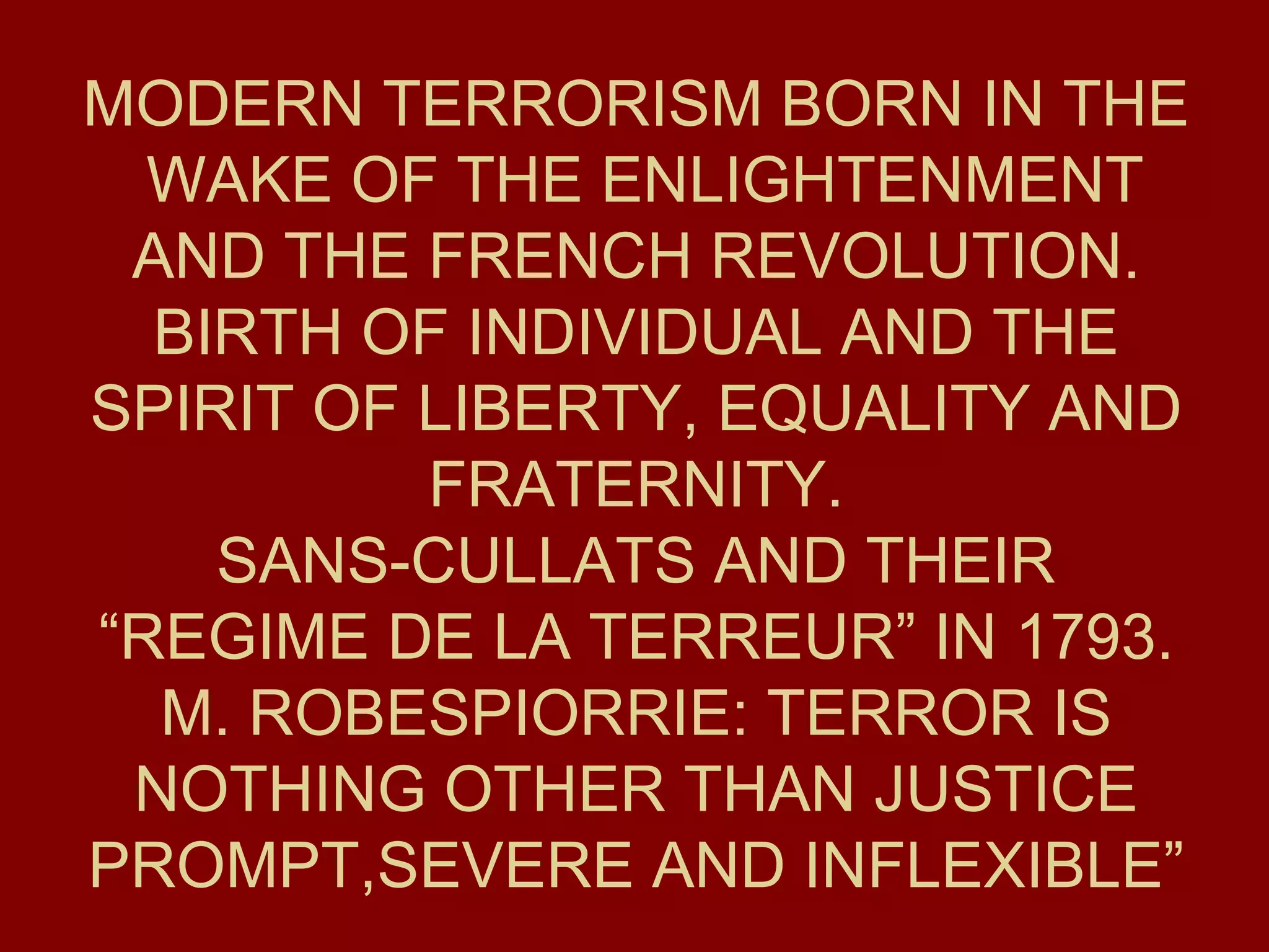 MODERN TERRORISM BORN IN THE  WAKE OF THE ENLIGHTENMENT AND THE FRENCH REVOLUTION. BIRTH OF INDIVIDUAL AND THE SPIRIT OF LIBERTY, EQUALITY AND FRATERNITY. SANS-CULLATS AND THEIR “REGIME DE LA TERREUR” IN 1793. M. ROBESPIORRIE: TERROR IS NOTHING OTHER THAN JUSTICE PROMPT,SEVERE AND INFLEXIBLE” 