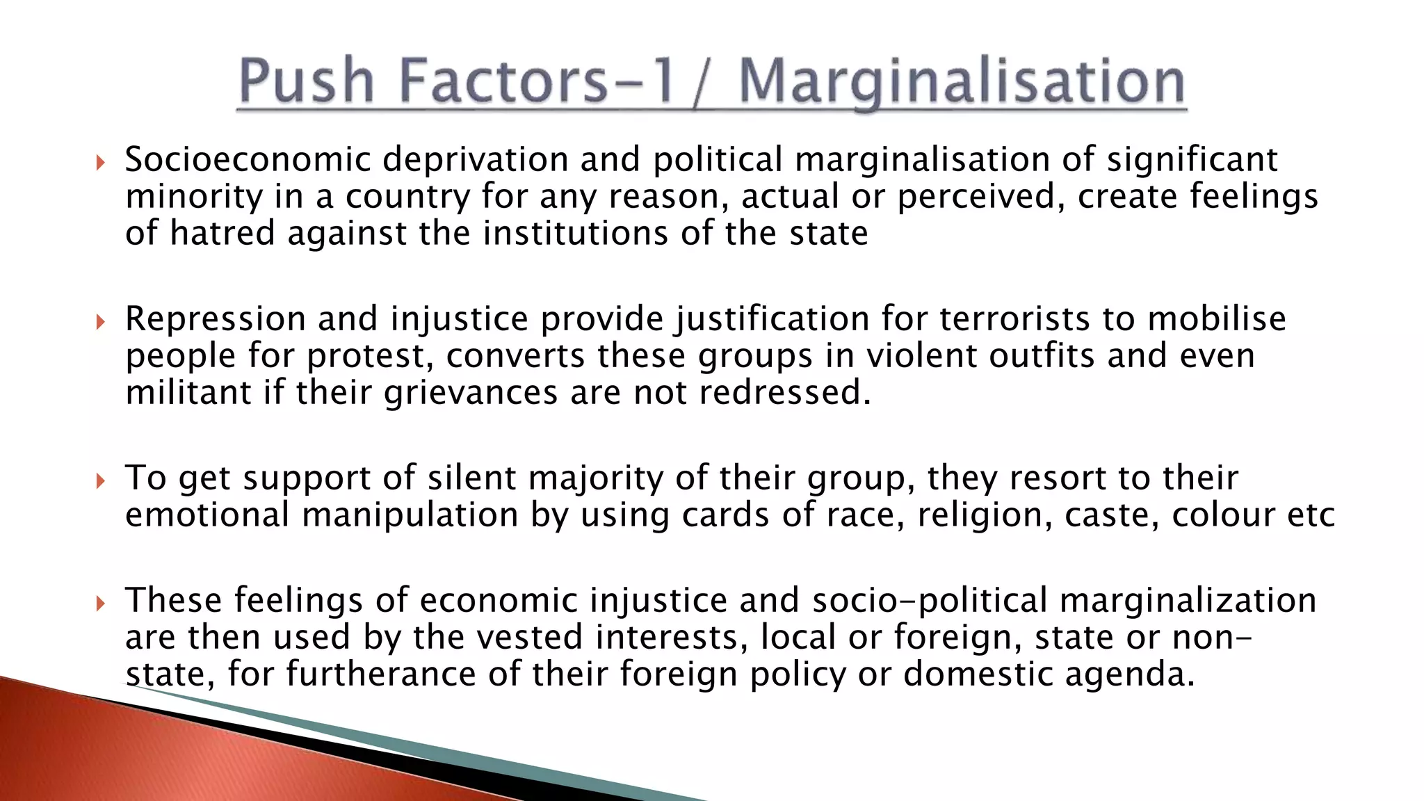 Socioeconomic deprivation and political marginalisation of significant
minority in a country for any reason, actual or perceived, create feelings
of hatred against the institutions of the state
 Repression and injustice provide justification for terrorists to mobilise
people for protest, converts these groups in violent outfits and even
militant if their grievances are not redressed.
 To get support of silent majority of their group, they resort to their
emotional manipulation by using cards of race, religion, caste, colour etc
 These feelings of economic injustice and socio-political marginalization
are then used by the vested interests, local or foreign, state or non-
state, for furtherance of their foreign policy or domestic agenda.
 